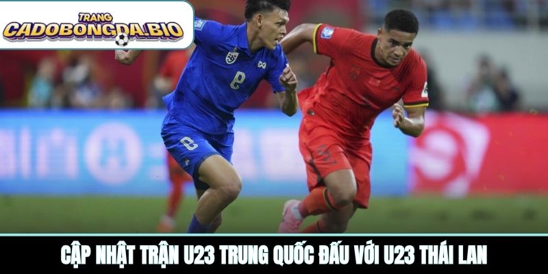 Cập nhật trận U23 Trung Quốc đấu với U23 Thái Lan